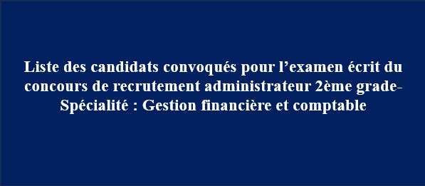 Liste des candidats convoqués pour l’examen écrit du concours de recrutement administrateur 2ème grade- Spécialité : Gestion financière et comptable Liste des candidats convoqués pour l’examen écrit du concours de recrutement administrateur 2ème grade- Spécialité : Gestion financière et comptable