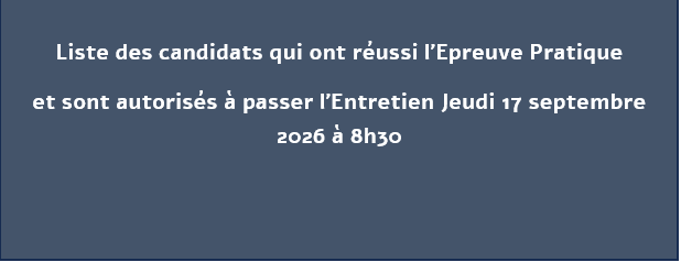 Liste des candidats qui ont réussi l’Epreuve Pratique et sont autorisés à passer l’Entretien Jeudi 17 septembre 2026 à 8h30 Liste des candidats qui ont réussi l’Epreuve Pratique et sont autorisés à passer l’Entretien Jeudi 17 septembre 2026 à 8h30